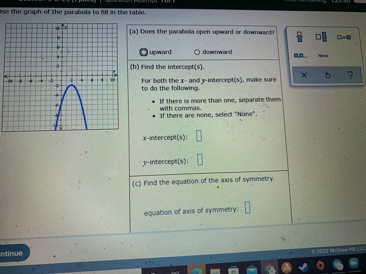 Use the graph of the parabola to fill in the table.
(a) Does the parabola open upward or downward?
믐 마음
Oupward
O downward
None
(b) Find the intercept(s).
For both the x- and y-intercept(s), make sure
to do the following.
-10
8-
• If there is more than one, separate them
with commas.
• If there are none, select "None".
x-intercept(s):
y-intercept(s):||
(c) Find the equation of the axis of symmetry.
equation of axis of symmetry: ||
ntinue
O 2022 McGraw Hill LLC.
