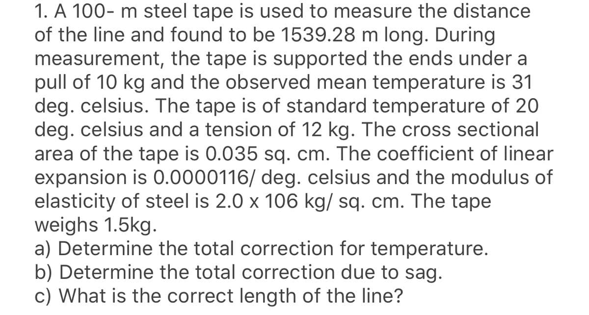 1. A 100- m steel tape is used to measure the distance
of the line and found to be 1539.28 m long. During
measurement, the tape is supported the ends under a
pull of 10 kg and the observed mean temperature is 31
deg. celsius. The tape is of standard temperature of 20
deg. celsius and a tension of 12 kg. The cross sectional
area of the tape is 0.035 sq. cm. The coefficient of linear
expansion is 0.0000116/ deg. celsius and the modulus of
elasticity of steel is 2.0 x 106 kg/ sq. cm. The tape
weighs 1.5kg.
a) Determine the total correction for temperature.
b) Determine the total correction due to sag.
c) What is the correct length of the line?
