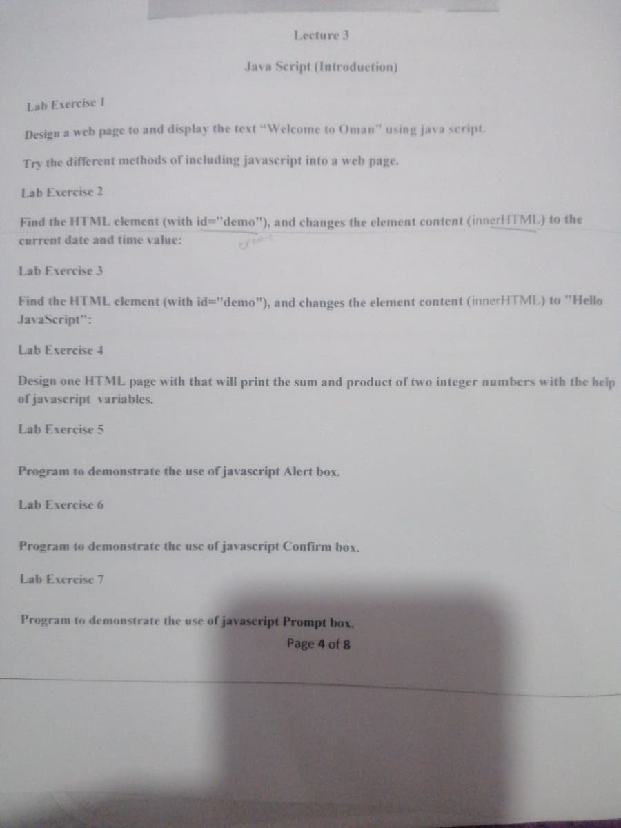 Lecture 3
Java Script (Introduction)
Lab Exercisel
Design a web page to and display the text "Welcome to Oman" using java script.
Try the different methods of including javascript into a web page.
Lab Exercise 2
Find the HTML element (with id%3"demo"), and changes the element content (innerHTML) to the
current date and time value:
cre
Lab Exercise 3
Find the HTML element (with id%3D"demo"), and changes the element content (innerHTML) to "Hello
JavaScript":
Lab Exercise 4
Design one HTML page with that will print the sum and product of two integer numbers with the help
of javascript variables.
Lab Exercise 5
Program to demonstrate the use of javascript Alert box.
Lab Exercise 6
Program to demonstrate the use of javascript Confirm box.
Lab Exercise 7
Program to demonstrate the use of javascript Prompt box.
Page 4 of 8
