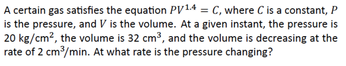 A certain gas satisfies the equation PV1.4 = C, where C is a constant, P
is the pressure, and V is the volume. At a given instant, the pressure is
20 kg/cm2, the volume is 32 cm3, and the volume is decreasing at the
rate of 2 cm3/min. At what rate is the pressure changing?
