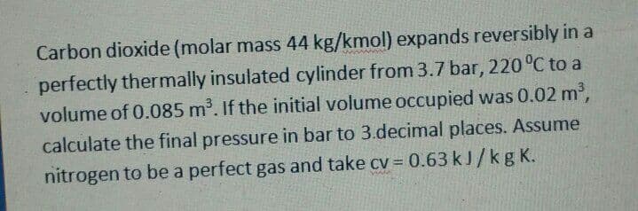 Carbon dioxide (molar mass 44 kg/kmol) expands reversibly in a
perfectly thermally insulated cylinder from 3.7 bar, 220 °C to a
volume of 0.085 m³. If the initial volume occupied was 0.02 m2,
calculate the final pressure in bar to 3.decimal places. Assume
nitrogen to be a perfect gas and take cv = 0.63 kJ/kg K.
