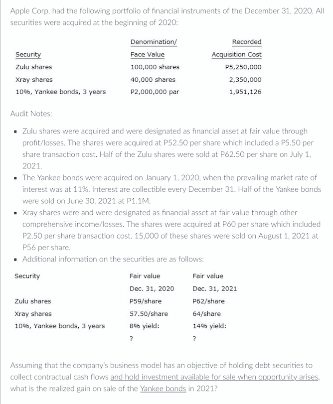 Apple Corp. had the following portfolio of financial instruments of the December 31, 2020. All
securities were acquired at the beginning of 2020:
Denomination/
Recorded
Security
Face Value
Acquisition Cost
Zulu shares
100,000 shares
P5,250,000
Xray shares
40,000 shares
2,350,000
10%, Yankee bonds, 3 years
P2,000,000 par
1,951,126
Audit Notes:
- Zulu shares were acquired and were designated as financial asset at fair value through
profit/losses. The shares were acquired at P52.50 per share which included a P5.50 per
share transaction cost. Half of the Zulu shares were sold at P62.50 per share on July 1,
2021.
- The Yankee bonds were acquired on January 1, 2020, when the prevailing market rate of
interest was at 11%. Interest are collectible every December 31. Half of the Yankee bonds
were sold on June 30, 2021 at P1.1M.
- Xray shares were and were designated as financial asset at fair value through other
comprehensive income/losses. The shares were acquired at P60 per share which included
P2.50 per share transaction cost. 15,000 of these shares were sold on August 1, 2021 at
P56 per share.
· Additional information on the securities are as follows:
Security
Fair value
Fair value
Dec. 31, 2020
Dec. 31, 2021
Zulu shares
P59/share
P62/share
Xray shares
57.50/share
64/share
10%, Yankee bonds, 3 years
8% yield:
14% yield:
?
?
Assuming that the company's business model has an objective of holding debt securities to
collect contractual cash flows and hold investment available for sale when opportunity arises,
what is the realized gain on sale of the Yankee bonds in 2021?

