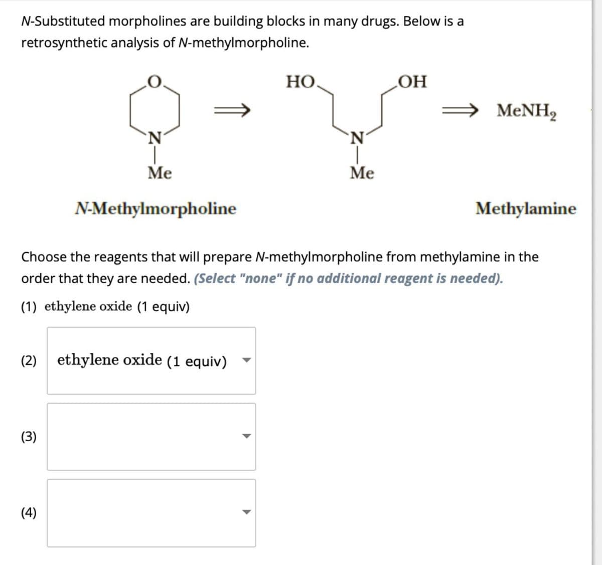 N-Substituted morpholines are building blocks in many drugs. Below is a
retrosynthetic analysis of N-methylmorpholine.
HO.
OH
⇒ MeNH2
N
Me
N-Methylmorpholine
N
Me
Methylamine
Choose the reagents that will prepare N-methylmorpholine from methylamine in the
order that they are needed. (Select "none" if no additional reagent is needed).
(1) ethylene oxide (1 equiv)
(2) ethylene oxide (1 equiv)
(3)
(4)