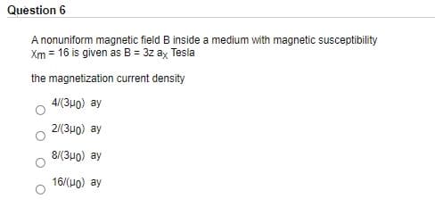 Question 6
A nonuniform magnetic field B inside a medium with magnetic susceptibility
Xm = 16 is given as B = 3z ay Tesla
the magnetization current density
4/(3u0) ay
2/(3u0) ay
8(3μ0) ay
16/(HO) ay
