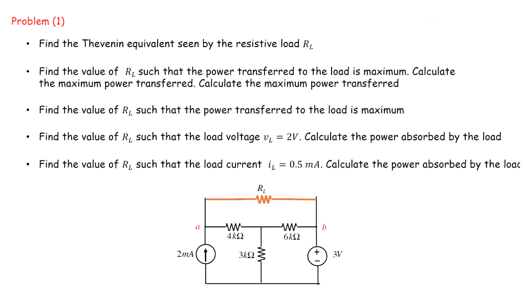 Problem (1)
Find the Thevenin equivalent seen by the resistive load R₂
Find the value of R₁ such that the power transferred to the load is maximum. Calculate
the maximum power transferred. Calculate the maximum power transferred
Find the value of R, such that the power transferred to the load is maximum
Find the value of R, such that the load voltage v₁ = 2V. Calculate the power absorbed by the load
Find the value of R, such that the load current i = 0.5 mA. Calculate the power absorbed by the loac
R₁
ww
2mA
a
www
4kQ
3kQ
www- b
6kQ
3V