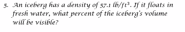 5. An iceberg has a density of 57.1 lb/ft³. If it floats in
fresh water, what percent of the iceberg's volume
will be visible?