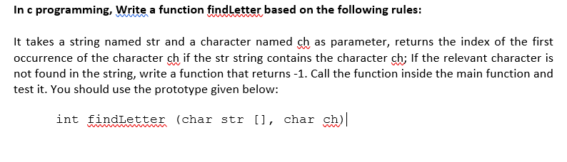 In c programming, Write a function findLetter based on the following rules:
It takes a string named str and a character named ch as parameter, returns the index of the first
occurrence of the character ch if the str string contains the character ch; If the relevant character is
not found in the string, write a function that returns -1. Call the function inside the main function and
test it. You should use the prototype given below:
int findLetter (char str [], char ch)
