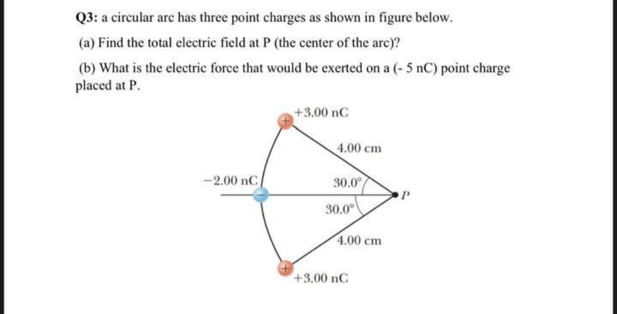 Q3: a circular arc has three point charges as shown in figure below.
(a) Find the total electric field at P (the center of the arc)?
(b) What is the electric force that would be exerted on a (- 5 nC) point charge
placed at P.
+3.00 nC
4.00 cm
-2.00 nC
30.0°
30.0°
4.00сm
+3.00 nC
