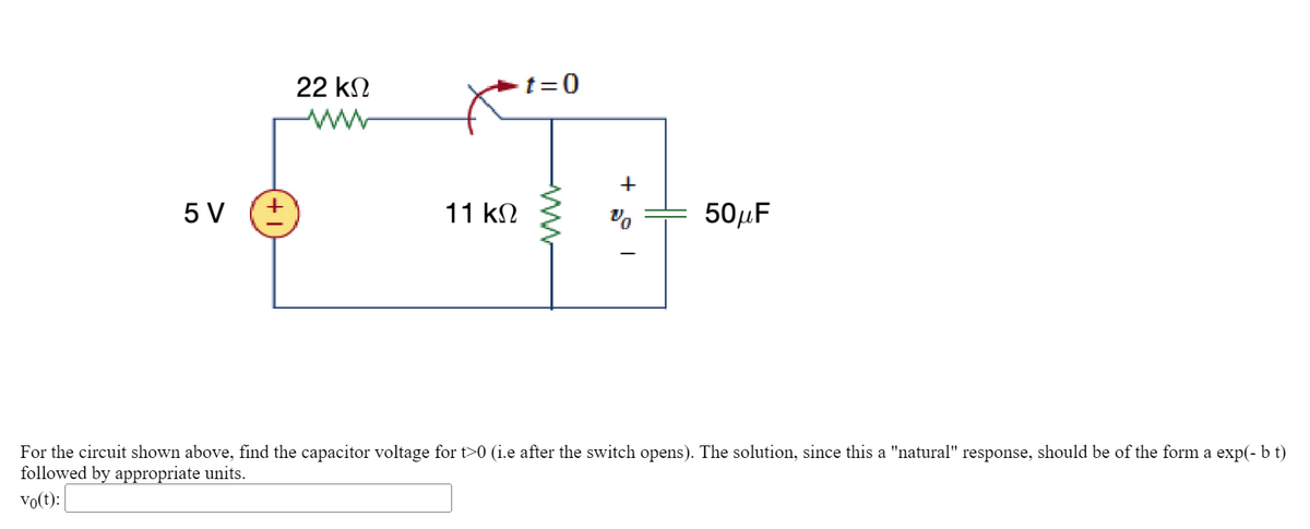 5 V
22 ΚΩ
11 ΚΩ
t=0
+
50μF
For the circuit shown above, find the capacitor voltage for t>0 (i.e after the switch opens). The solution, since this a "natural" response, should be of the form a exp(- b t)
followed by appropriate units.
vo(t):