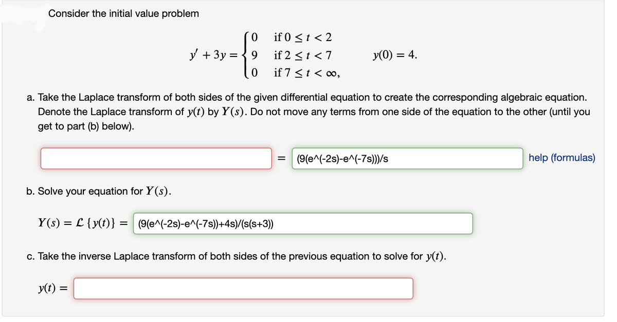 Consider the initial value problem
b. Solve your equation for Y(s).
y + 3y
0
9
0
if 0 ≤ t < 2
if 2 < t < 7
if 7 < t < ∞,
a. Take the Laplace transform of both sides of the given differential equation to create the corresponding algebraic equation.
Denote the Laplace transform of y(t) by Y(s). Do not move any terms from one side of the equation to the other (until you
get to part (b) below).
y(t) =
Y(s) = L {y(t)} = (9(e^(-2s)-e^(-7s))+4s)/(s(s+3))
y(0) = 4.
(9(e^(-2s)-e^(-7s)))/s
c. Take the inverse Laplace transform of both sides of the previous equation to solve for y(t).
help (formulas)