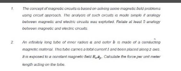 1.
2
The concept of magnetic circuits is based on solving some magnetic field problems
using circuit approach. The analysis of such circuits is made simple if analogy
between magnetic and electric circuits was exploited. Relate at least 5 analogy
between magnetic and electric circuits.
An infinitely long tube of inner radius a and outer b is made of a conducting
magnetic material. This tube carnes a total current 1 and been placed along z axis.
It is exposed to a constant magnetic field Ba. Calculate the force per unit meter
length acting on the tube.