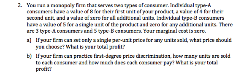 2. You run a monopoly firm that serves two types of consumer. Individual type-A
consumers have a value of 8 for their first unit of your product, a value of 4 for their
second unit, and a value of zero for all additional units. Individual type-B consumers
have a value of 5 for a single unit of the product and zero for any additional units. There
are 3 type-A consumers and 5 type-B consumers. Your marginal cost is zero.
a) If your firm can set only a single per-unit price for any units sold, what price should
you choose? What is your total profit?
b)
If your firm can practice first-degree price discrimination, how many units are sold
to each consumer and how much does each consumer pay? What is your total
profit?