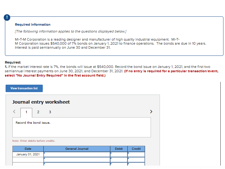 Requlred Informatlon
[The following information applies to the questions displayed below.]
Mi-T-M Corporation is a leading designer and manufacturer of high quality industrial equipment. Mi-T-
M Corporation issues $540,000 of 7% bonds on January 1, 2021 to finance operations. The bonds are due in 10 years.
Interest is paid semiannually on June 30 and December 31.
Requlred:
1. If the market interest rate is 7%, the bonds will issue at $540,000. Record the bond issue on January 1, 2021, and the first two
semiannual interest payments on June 30, 2021, and December 31, 2021. (If no entry Is requlred for a particular transactlon/event,
select "No Journal Entry Requlred" In the first account fleld.)
View transaction list
Journal entry worksheet
1 2 3
Record the bond issue.
Note: Enter debits before credits.
Date
General Journal
Debit
Credit
January 01, 2021
