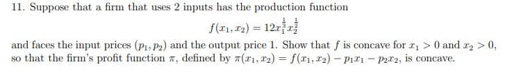 11. Suppose that a firm that uses 2 inputs has the production function
f(x₁, x₂) = 12x³x
and faces the input prices (P₁, P₂) and the output price 1. Show that f is concave for £₁ > 0 and x₂ > 0,
so that the firm's profit function , defined by (1, ₂) = f(x1, T2)-P₁1 - P22, is concave.