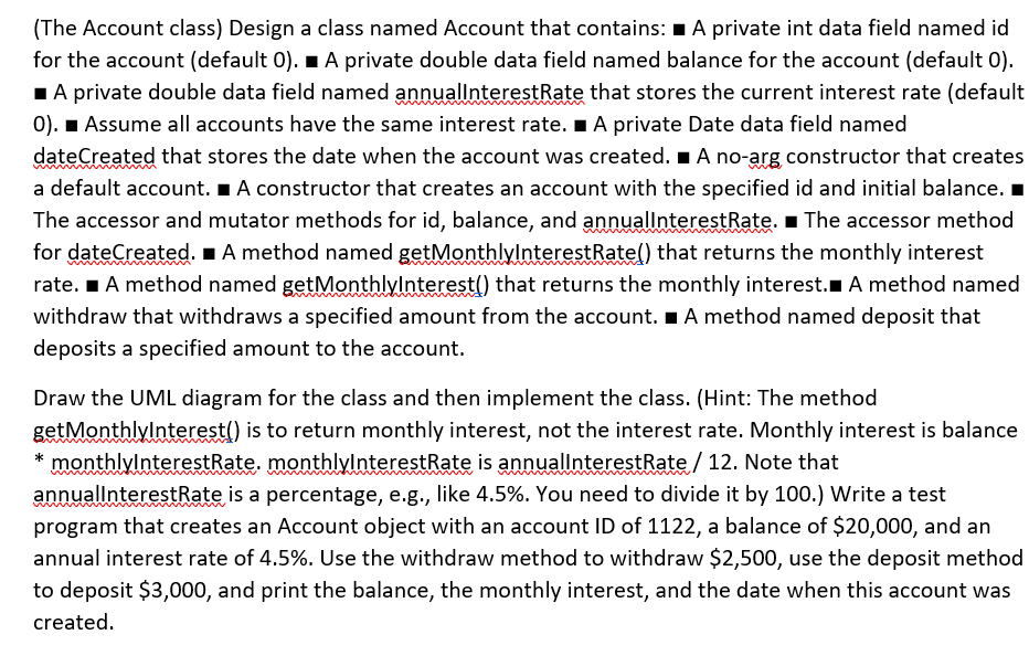 (The Account class) Design a class named Account that contains: 1 A private int data field named id
for the account (default 0). I A private double data field named balance for the account (default 0).
1A private double data field named annuallnterestRate that stores the current interest rate (default
0). 1 Assume all accounts have the same interest rate. IA private Date data field named
dateCreated that stores the date when the account was created. A no-arg constructor that creates
a default account. I A constructor that creates an account with the specified id and initial balance.
The accessor and mutator methods for id, balance, and annuallnterestRate. I The accessor method
for dateCreated. 1 A method named getMonthlylnterestRate() that returns the monthly interest
rate. I A method named gętMonthlylnterest() that returns the monthly interest. A method named
withdraw that withdraws a specified amount from the account. I A method named deposit that
deposits a specified amount to the account.
Draw the UML diagram for the class and then implement the class. (Hint: The method
getMonthlylnterest() is to return monthly interest, not the interest rate. Monthly interest is balance
* monthlylnterestRate. monthlylnterestRate is annuallnterestRate/ 12. Note that
annuallnterestRate is a percentage, e.g., like 4.5%. You need to divide it by 100.) Write a test
program that creates an Account object with an account ID of 1122, a balance of $20,000, and an
annual interest rate of 4.5%. Use the withdraw method to withdraw $2,500, use the deposit method
to deposit $3,000, and print the balance, the monthly interest, and the date when this account was
created.
