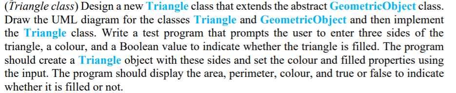 (Triangle class) Design a new Triangle class that extends the abstract GeometricObject class.
Draw the UML diagram for the classes Triangle and GeometricObject and then implement
the Triangle class. Write a test program that prompts the user to enter three sides of the
triangle, a colour, and a Boolean value to indicate whether the triangle is filled. The program
should create a Triangle object with these sides and set the colour and filled properties using
the input. The program should display the area, perimeter, colour, and true or false to indicate
whether it is filled or not.
