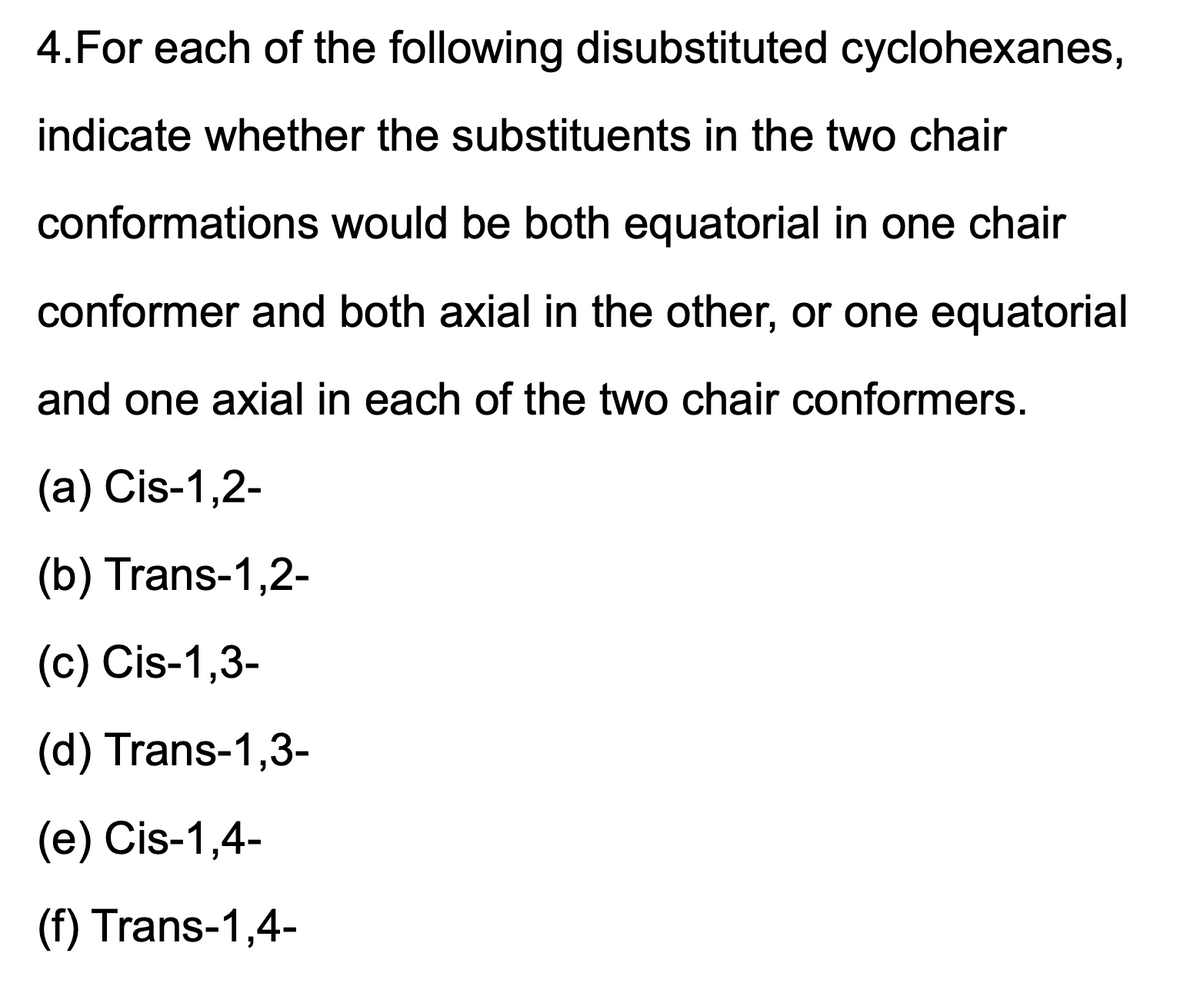 4.For each of the following disubstituted cyclohexanes,
indicate whether the substituents in the two chair
conformations would be both equatorial in one chair
conformer and both axial in the other, or one equatorial
and one axial in each of the two chair conformers.
(a) Cis-1,2-
(b) Trans-1,2-
(c) Cis-1,3-
(d) Trans-1,3-
(e) Cis-1,4-
(f) Trans-1,4-
