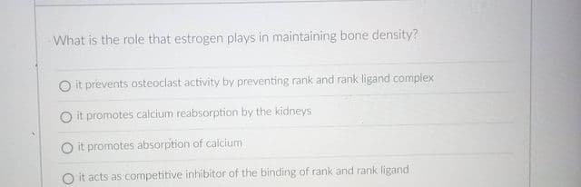 What is the role that estrogen plays in maintaining bone density?
O it prevents osteoclast activity by preventing rank and rank ligand complex
it promotes calcium reabsorption by the kidneys
O it promotes absorption of calcium
O it acts as competitive inhibitor of the binding of rank and rank ligand
