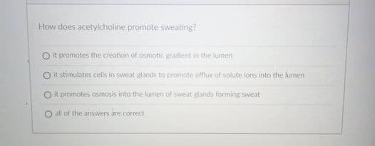 How does acetylcholine promote sweating?
O it promotes the creation of osmotic gradient in the lumen
O it stimulates cells in sweat glands to promote efflux of solute ions into the lumen
O it promotes osmosis into the lumen of sweat glands forming sweat
all of the answers are correct
