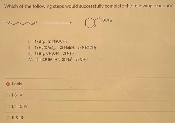 Which of the following steps would successfully complete the following reaction?
♡
HO
I only
I & IV
ⒸI, II, & IV
II & III
I.
1) Br₂, 2) NaOCH3
II. 1) Hg(OAc)2. 2) NaBH4, 3) NaOCH3
III. 1) Br2, CH₂OH, 2) NaH
IV. 1) mCP BA, H*, 2) Na°, 3) CH₂l
OCH3