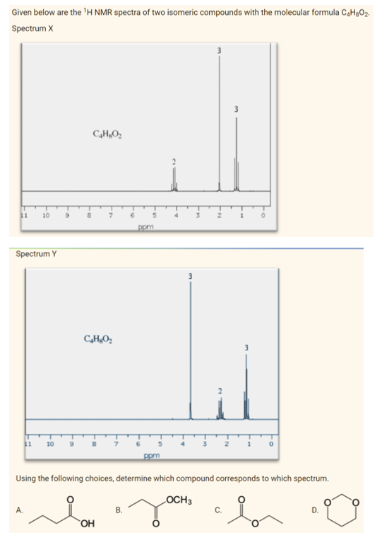 Given below are the ¹H NMR spectra of two isomeric compounds with the molecular formula C4H₂O₂.
Spectrum X
3
C₂HgO₂
11
Spectrum Y
10 9
8
0
11
10
ppm
Using the following choices, determine which compound corresponds to which spectrum.
LOCH 3
A.
B.
C.
b
D.
C₂H₂O₂
مله
6
OH
pom
3
6
