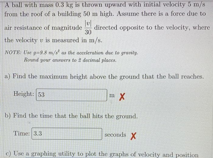 A ball with mass 0.3 kg is thrown upward with initial velocity 5 m/s
from the roof of a building 50 m high. Assume there is a force due to
air resistance of magnitude
directed opposite to the velocity, where
30
the velocity v is measured in m/s.
NOTE: Use g=9.8 m/s as the acceleration due to gravity.
Round your answers to 2 decimal places.
a) Find the maximum height above the ground that the ball reaches.
Height: 53
m X
b) Find the time that the ball hits the ground.
Time: 3.3
seconds X
c) Use a graphing utility to plot the graphs of velocity and position
