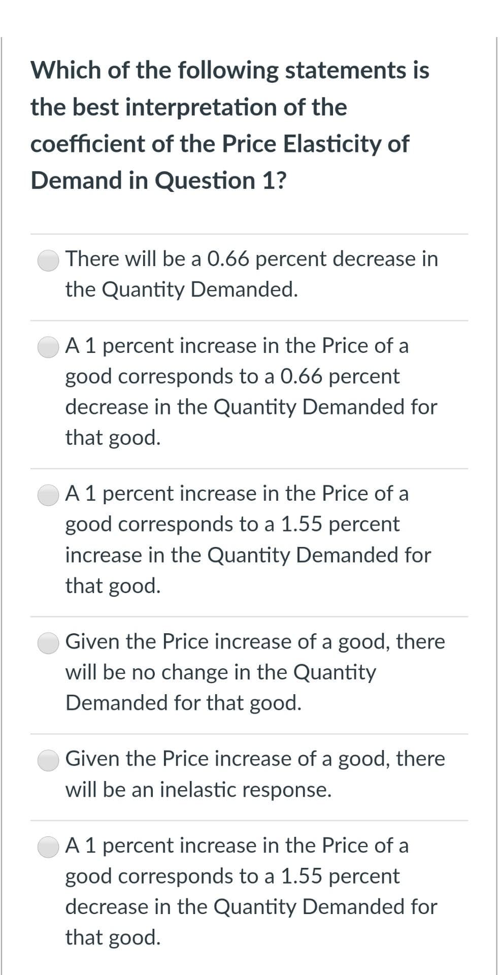 Which of the following statements is
the best interpretation of the
coefficient of the Price Elasticity of
Demand in Question 1?
There will be a 0.66 percent decrease in
the Quantity Demanded.
A 1 percent increase in the Price of a
good corresponds to a 0.66 percent
decrease in the Quantity Demanded for
that good.
A1 percent increase in the Price of a
good corresponds to a 1.55 percent
increase in the Quantity Demanded for
that good.
Given the Price increase of a good, there
will be no change in the Quantity
Demanded for that good.
Given the Price increase of a good, there
will be an inelastic response.
A 1 percent increase in the Price of a
good corresponds to a 1.55 percent
decrease in the Quantity Demanded for
that good.
