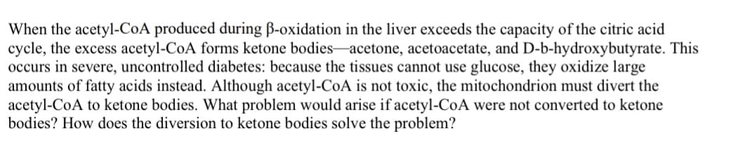 When the acetyl-CoA produced during B-oxidation in the liver exceeds the capacity of the citric acid
cycle, the excess acetyl-CoA forms ketone bodies-acetone, acetoacetate, and D-b-hydroxybutyrate. This
occurs in severe, uncontrolled diabetes: because the tissues cannot use glucose, they oxidize large
amounts of fatty acids instead. Although acetyl-CoA is not toxic, the mitochondrion must divert the
acetyl-CoA to ketone bodies. What problem would arise if acetyl-CoA were not converted to ketone
bodies? How does the diversion to ketone bodies solve the problem?
