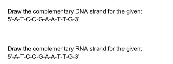 Draw the complementary DNA strand for the given:
5'-A-T-C-C-G-A-A-T-T-G-3'
Draw the complementary RNA strand for the given:
5'-A-T-C-C-G-A-A-T-T-G-3'
