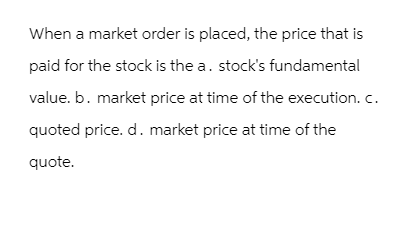 When a market order is placed, the price that is
paid for the stock is the a. stock's fundamental
value. b. market price at time of the execution. c.
quoted price. d. market price at time of the
quote.