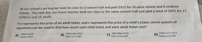 3) Our school's art teacher took his class to a concert hall and paid $512 for 10 adult tickets and 9 children
tickets. The next day, our music teacher took our class to the same concert hall and paid a total of $831 for 17
children and 15 adults.
If a represents the price of an adult ticket, and c represents the price of a child's ticket, which system of
equations can be used to find how much each child ticket and each adult ticket cost?
B)
C)
A)
19ac 512
32ac-831
10a+9c=512
15a+17c-83
10c+9=512
15c+17a-83
D)
19(a+c)=512
32(a+c) 83