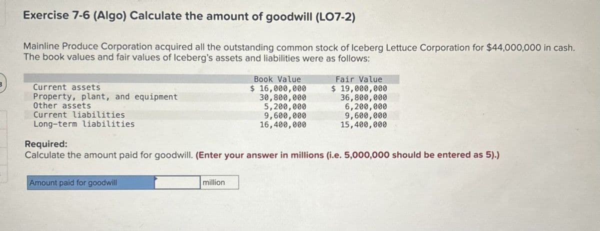 Exercise 7-6 (Algo) Calculate the amount of goodwill (LO7-2)
Mainline Produce Corporation acquired all the outstanding common stock of Iceberg Lettuce Corporation for $44,000,000 in cash.
The book values and fair values of Iceberg's assets and liabilities were as follows:
Current assets
Property, plant, and equipment
Other assets
Current liabilities
Long-term liabilities
Required:
Book Value
$ 16,000,000
30,800,000
5,200,000
9,600,000
16,400,000
Fair Value
$ 19,000,000
36,800,000
6,200,000
9,600,000
15,400,000
Calculate the amount paid for goodwill. (Enter your answer in millions (i.e. 5,000,000 should be entered as 5).)
Amount paid for goodwill
million