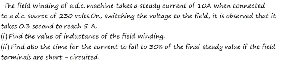 The field winding of a.d.c. machine takes a steady current of 10A when connected
to a d.c. source of 230 volts.On, switching the voltage to the field, it is observed that it
takes o.3 second to reach 5 A.
(i) Find the value of inductance of the field winding.
(ii) Find also the time for the current to fall to 30% of the final steady value if the field
terminals are short - circuited.
