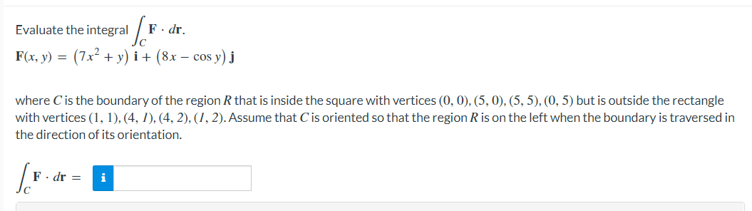 Evaluate the integral
F· dr.
F(x, y) = (7x2 + y) i + (8x – cos y) j
where Cis the boundary of the region R that is inside the square with vertices (0, 0), (5, 0), (5, 5), (0, 5) but is outside the rectangle
with vertices (1, 1), (4, 1), (4, 2), (1, 2). Assume that Cis oriented so that the region R is on the left when the boundary is traversed in
the direction of its orientation.
F - dr =
