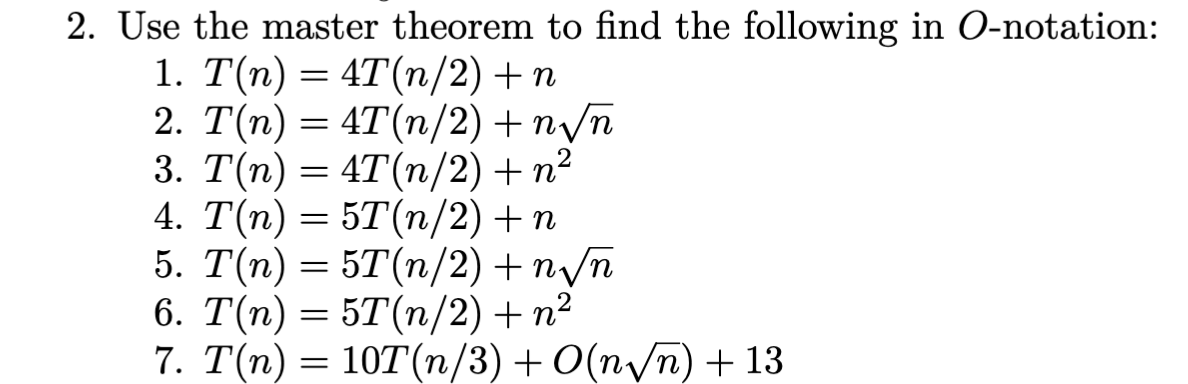 2. Use the master theorem to find the following in O-notation:
1. T(n) = 4T(n/2) + n
2. T(n) = 4T(n/2) + n√n
3. T(n) = 4T(n/2) + n²
4. T(n) = 5T(n/2) + n
5. T(n) = 5T(n/2) + n√n
6. T(n) = 5T(n/2) + n²
7. T(n) = 10T(n/3) + O(n√n) + 13