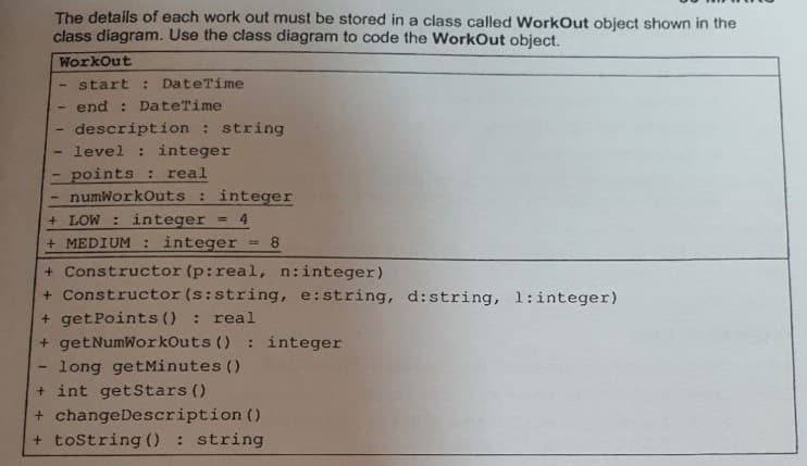 The details of each work out must be stored in a class called WorkOut object shown in the
class diagram. Use the class diagram to code the WorkOut object.
WorkOut
start: DateTime
- end : DateTime
- description : string
-
level : integer
points: real
-
numWorkOuts: integer
+ LOW: integer = 4
+ MEDIUM : integer =8
+ Constructor (p: real, n:integer)
+ Constructor (s:string, e:string, d:string, 1:integer)
+ get Points () : real
+ getNumWorkOuts (): integer
long getMinutes ()
+ int getStars ()
+ changeDescription ()
+ toString(): string