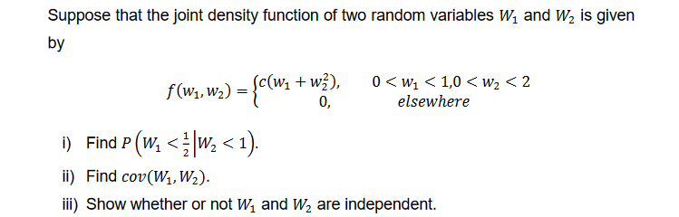 Suppose that the joint density function of two random variables W₁ and W₂ is given
by
(c(W₁ + w²),
0,
ƒ(W₁, W₂) = {C(W₁ -
0 <W₁ <1,0 < W₂ < 2
elsewhere
i) Find P (W₁ <¹W₂ < 1).
ii) Find cov(W₁, W₂).
iii) Show whether or not W₁ and W₂ are independent.