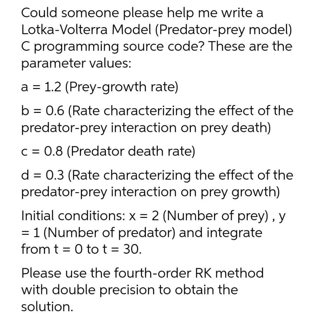 Could someone please help me write a
Lotka-Volterra Model (Predator-prey model)
C programming source code? These are the
parameter values:
a = 1.2 (Prey-growth rate)
b = 0.6 (Rate characterizing the effect of the
predator-prey interaction on prey death)
C = 0.8 (Predator death rate)
d = 0.3 (Rate characterizing the effect of the
predator-prey interaction on prey growth)
Initial conditions: x = 2 (Number of prey) , y
= 1 (Number of predator) and integrate
from t = 0 tot = 30.
Please use the fourth-order RK method
with double precision to obtain the
solution.
