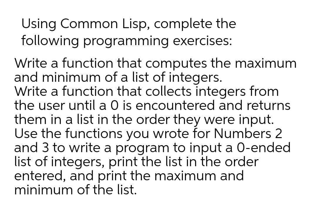 Using Common Lisp, complete the
following programming exercises:
Write a function that computes the maximum
and minimum of a list of integers.
Write a function that collects integers from
the user until a O is encountered and returns
them in a list in the order they were input.
Use the functions you wrote for Numbers 2
and 3 to write a program to input a 0-ended
list of integers, print the list in the order
entered, and print the maximum and
minimum of the list.
