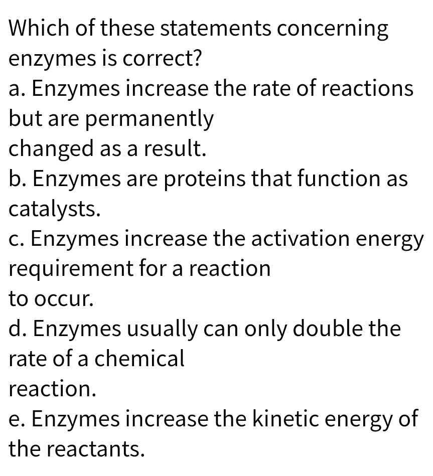 Which of these statements concerning
enzymes is correct?
a. Enzymes increase the rate of reactions
but are permanently
changed as a result.
b. Enzymes are proteins that function as
catalysts.
c. Enzymes increase the activation energy
requirement for a reaction
to occur.
d. Enzymes usually can only double the
rate of a chemical
reaction.
e. Enzymes increase the kinetic energy of
the reactants.
