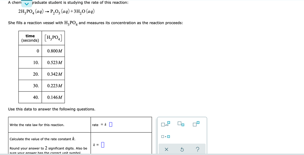 A chem graduate student is studying the rate of this reaction:
2H₂PO4 (aq) → P₂O₂ (aq) + 3H₂O (aq)
2
She fills a reaction vessel with H₂PO4 and measures its concentration as the reaction proceeds:
time
[H₂PO4]
(seconds)
0
0.800M
10.
0.523 M
20.
0.342M
30.
0.223 M
40.
0.146M
Use this data to answer the following questions.
Write the rate law for this reaction.
rate
x10
Calculate the value of the rate constant k.
k = 0
Round your answer to 2 significant digits. Also be
X Ś
sure your answer has the correct unit symbol.
= k
?