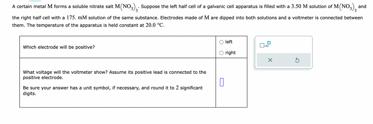 A certain metal M forms a soluble nitrate salt M(NO3)₂. Suppose the left half cell of a galvanic cell apparatus is filled with a 3.50 M solution of M(NO3)3 and
the right half cell with a 175. mM solution of the same substance. Electrodes made of M are dipped into both solutions and a voltmeter is connected between
them. The temperature of the apparatus is held constant at 20.0 °C.
Which electrode will be positive?
What voltage will the voltmeter show? Assume its positive lead is connected to the
positive electrode.
0
Be sure your answer has a unit symbol, if necessary, and round it to 2 significant
digits.
left
right
1x10
Ś