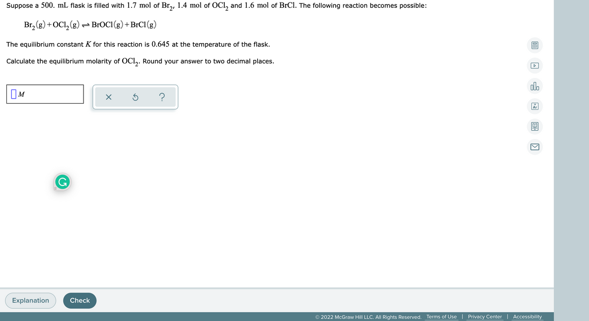 Suppose a 500. mL flask is filled with 1.7 mol of Br,, 1.4 mol of OCl, and 1.6 mol of BrCl. The following reaction becomes possible:
Br, (g) +OCl, (g)- BROC1(g)+BrC1(g)
The equilibrium constant K for this reaction is 0.645 at the temperature of the flask.
Calculate the equilibrium molarity of OCl,. Round your answer to two decimal places.
olo
?
Ar
G
Explanation
Check
© 2022 McGraw Hill LLC. AIL Rights Reserved.
Terms of Use | Privacy Center | Accessibility
