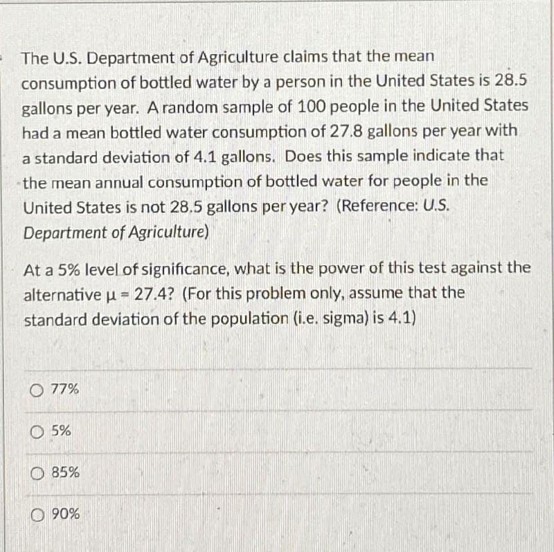 The U.S. Department of Agriculture claims that the mean
consumption of bottled water by a person in the United States is 28.5
gallons per year. A random sample of 100 people in the United States
had a mean bottled water consumption of 27.8 gallons per year with
a standard deviation of 4.1 gallons. Does this sample indicate that
the mean annual consumption of bottled water for people in the
United States is not 28.5 gallons per year? (Reference: U.S.
Department of Agriculture)
At a 5% level of significance, what is the power of this test against the
alternative μ= 27.4? (For this problem only, assume that the
standard deviation of the population (i.e. sigma) is 4.1)
O 77%
5%
85%
0.90%