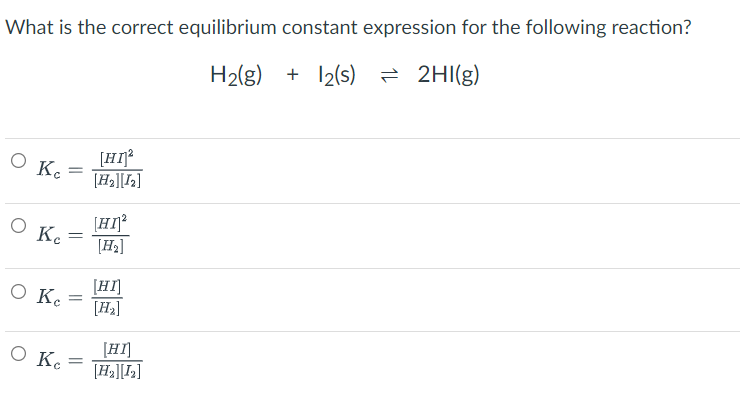 What is the correct equilibrium constant expression for the following reaction?
H₂(g) + 12(s) = 2HI(g)
O Ke
[HI]²
[H₂][1₂]
[HI]²
[H₂]
[HI]
[H₂]
O Ke
O Ke
O Ke
=
=
=
[HI]
[H₂][1₂]