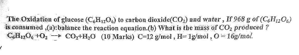 The Oxidation of glucose (C6H₁2O6) to carbon dioxide (CO₂) and water, If 968 g of (CH12O6)
is consumed,(a): balance the reaction equation.(b) What is the mass of CO₂ produced ?
C6H12O6 +0₂ → CO₂+H₂O (10 Marks) C-12 g/mol, H= 1g/mol, O=16g/mol.