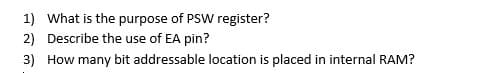 1) What is the purpose of PSW register?
2) Describe the use of EA pin?
3) How many bit addressable location is placed in internal RAM?
