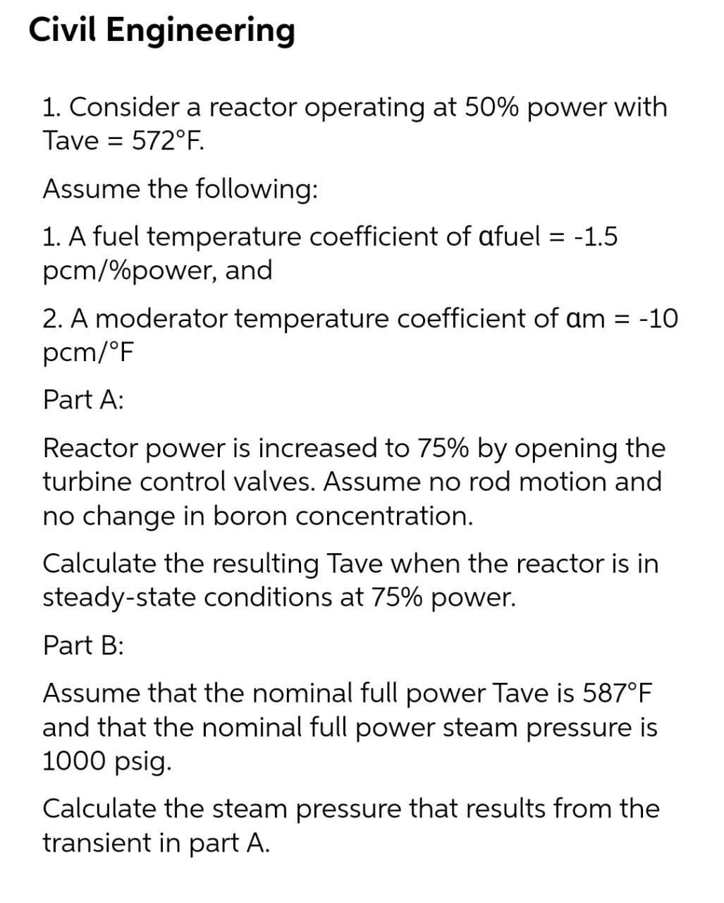 Civil Engineering
1. Consider a reactor operating at 50% power with
Tave = 572°F.
Assume the following:
1. A fuel temperature coefficient of afuel = -1.5
pcm/%power, and
2. A moderator temperature coefficient of am = -10
pcm/°F
Part A:
Reactor power is increased to 75% by opening the
turbine control valves. Assume no rod motion and
no change in boron concentration.
Calculate the resulting Tave when the reactor is in
steady-state conditions at 75% power.
Part B:
Assume that the nominal full power Tave is 587°F
and that the nominal full power steam pressure is
1000 psig.
Calculate the steam pressure that results from the
transient in part A.
