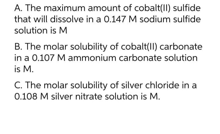 A. The maximum amount of cobalt(II) sulfide
that will dissolve in a 0.147 M sodium sulfide
solution is M
B. The molar solubility of cobalt(II) carbonate
in a 0.107 M ammonium carbonate solution
is M.
C. The molar solubility of silver chloride in a
0.108 M silver nitrate solution is M.