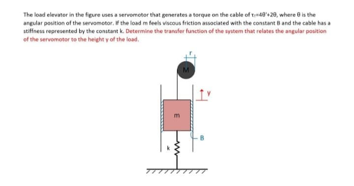 The load elevator in the figure uses a servomotor that generates a torque on the cable of T=40'+20, where 8 is the
angular position of the servomotor. If the load m feels viscous friction associated with the constant B and the cable has a
stiffness represented by the constant k. Determine the transfer function of the system that relates the angular position
of the servomotor to the height y of the load.
M